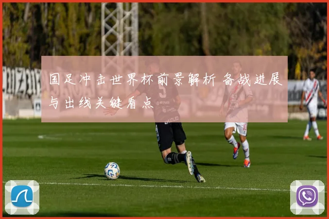 国足冲击世界杯前景解析 备战进展与出线关键看点