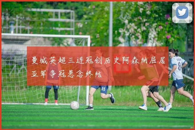 曼城英超三连冠创历史阿森纳屈居亚军争冠悬念终结