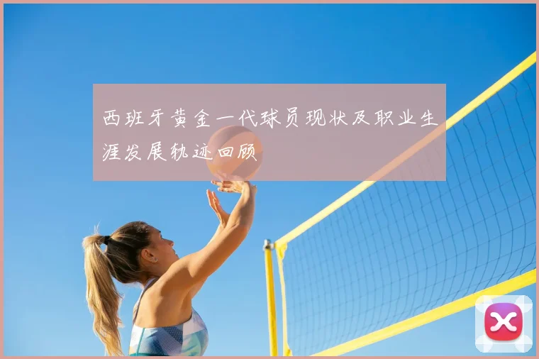 西班牙黄金一代球员现状及职业生涯发展轨迹回顾