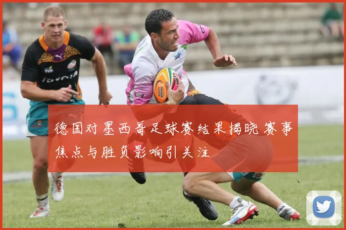 德国对墨西哥足球赛结果揭晓 赛事焦点与胜负影响引关注