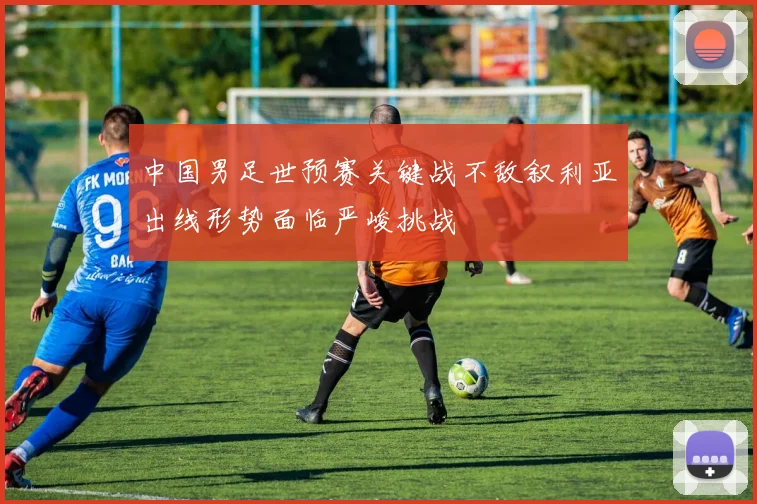 中国男足世预赛关键战不敌叙利亚出线形势面临严峻挑战