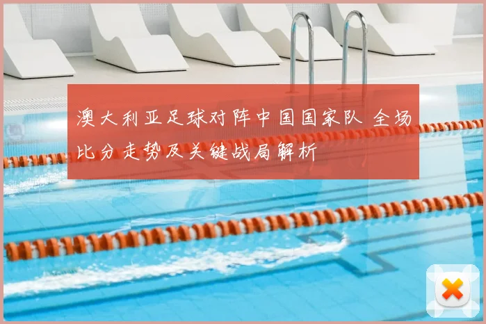 澳大利亚足球对阵中国国家队 全场比分走势及关键战局解析