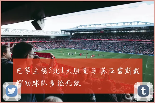 巴萨主场5比1大胜皇马 苏亚雷斯戴帽助球队重挫死敌