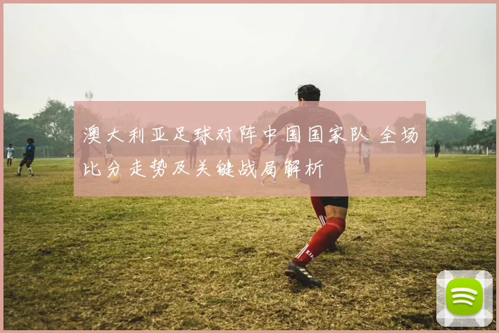 澳大利亚足球对阵中国国家队 全场比分走势及关键战局解析