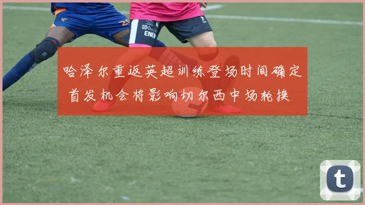 哈泽尔重返英超训练登场时间确定 首发机会将影响切尔西中场轮换