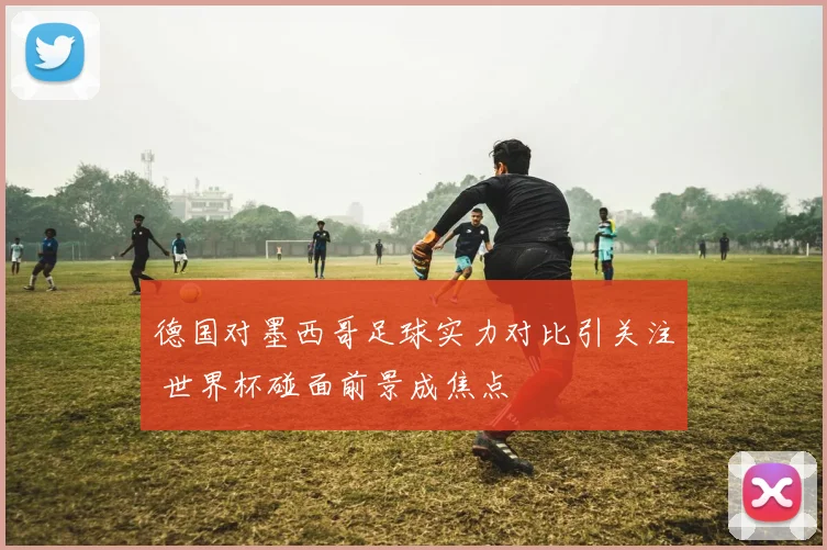 德国对墨西哥足球实力对比引关注 世界杯碰面前景成焦点