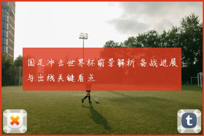 国足冲击世界杯前景解析 备战进展与出线关键看点