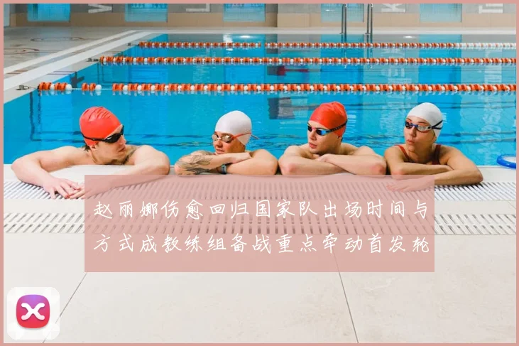 赵丽娜伤愈回归国家队出场时间与方式成教练组备战重点牵动首发轮换