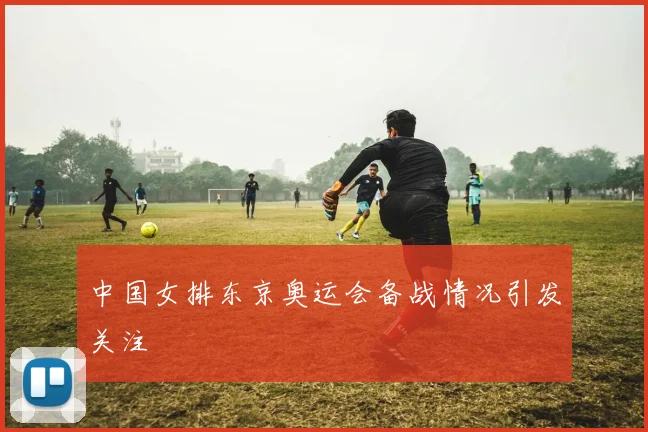 中国女排东京奥运会备战情况引发关注